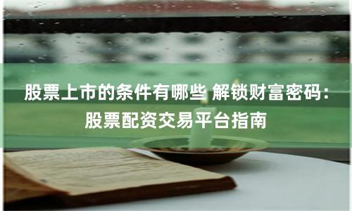 股票上市的条件有哪些 解锁财富密码：股票配资交易平台指南