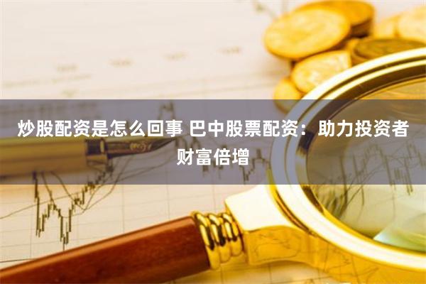 炒股配资是怎么回事 巴中股票配资：助力投资者财富倍增