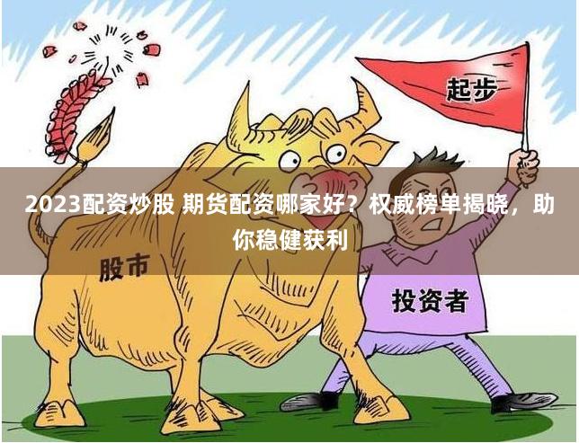 2023配资炒股 期货配资哪家好？权威榜单揭晓，助你稳健获利