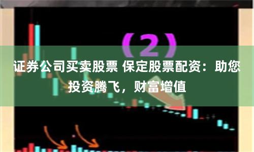 证券公司买卖股票 保定股票配资：助您投资腾飞，财富增值