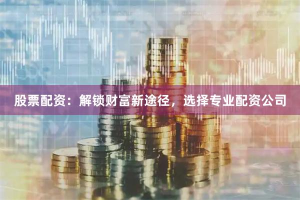 股票配资：解锁财富新途径，选择专业配资公司
