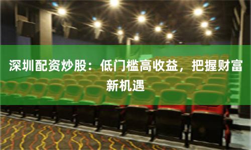 深圳配资炒股：低门槛高收益，把握财富新机遇