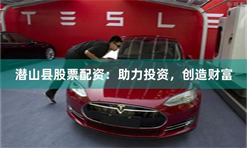 潜山县股票配资：助力投资，创造财富