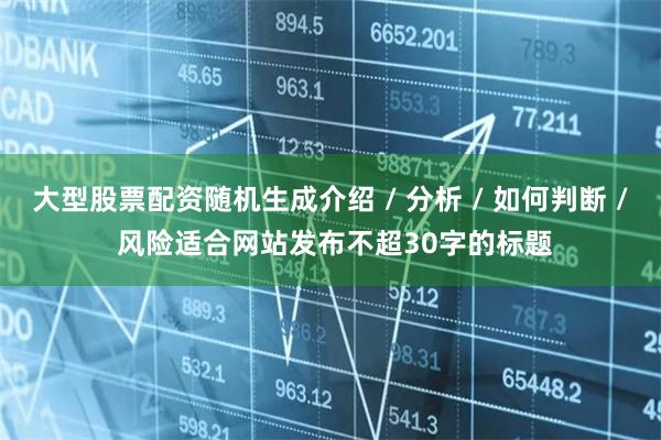 大型股票配资随机生成介绍 / 分析 / 如何判断 / 风险适合网站发布不超30字的标题